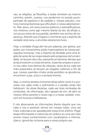 EQUIPE PORTAL PAZ
275
nas, as religiões, as filosofias, e todas remetem ao mesmo
caminho, porém, outrora, nos perdemos no estudo acom-
panhado de egoísmo e da vaidade e, nesses estudos, cria-
mos inúmeras barreiras que dificultam o nosso adiantamen-
to. Mas Jesus, em seus ensinos práticos e exemplificativos,
nos mostrou como agir mesmo diante da dor, da aflição e,
um pouco antes de sua partida, também nos encheu de es-
perança, dizendo que chegaria o momento que o espírito da
verdade retornaria, e ali então estaríamos livres.
Hoje, a verdade chega até nós por palavras, por gestos, por
ações, por mecanismos ainda imperceptíveis às nossas per-
cepções humanas, mas o Espírito da Verdade acha uma le-
gião de seres de luz responsáveis pelo progresso da humani-
dade, se lançam dia a dia, passando as barreiras densas que
ainda envolvem a crosta terrestre, trazendo amparo e socor-
ro nos vales mais densos de vibração, seres de luz cada vez
mais preparados se lançam ao resgates coletivos a fim de
que, nossos queridos irmãos ainda perdidos na ignorância,
encontrem a paz, a luz e o esclarecimento.
Veja, o cinema retratou inúmeras obras sobre como é o pro-
cesso nos vales onde o sofrimento e o perdão ainda não
habitaram. As obras literárias, cada vez mais recheadas de
conteúdos, de informação, são capazes de sim, de abrir os
nossos olhos perante o nosso ego e a nossa vaidade, cres-
cem em livrarias e bibliotecas.
E nós absorvendo as informações diante daquilo que nos
cabe e nos é possível, temos em nossas mãos, uma vez
mais, a decisão a ser pautada pelo nosso livre-arbítrio. Pegar
essas informações e colocá-las em prática ou uma vez mais
encher nosso conhecimento com vocabulários e informa-
ções e, ignorá-las inclusive para o nosso próprio uso.
 