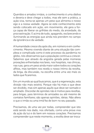 276
SEMENTES DE ESPERANÇA
Queridos e amados irmãos, o conhecimento é uma dádiva
e deveria e deve chegar a todos, mas ele sem a prática, a
ação viva, torna-se apenas um peso que alimenta o nosso
ego e a nossa vaidade. Agora se este conhecimento está
sendo colocado em ação, em movimento, ele gera a for-
ça capaz de liberar os grilhões do medo, da ansiedade, da
procrastinação. E acima de tudo, apagando, esclarecendo e
iluminando as energias que ainda nos prendem no campo
da ignorância e da vaidade.
A humanidade cresce dia após dia, em número e em conhe-
cimento. Mesmo vivendo diante de uma situação tão com-
plexa e complicada como é este processo da pandemia no
globo, nós observamos que a população continua a crescer.
Sabemos que através da angústia gerada pelas inúmeras
provações enfrentadas nos lares, nos hospitais, nas clínicas,
nas ruas, gera um peso ainda maior sobre todos os corações
aflitos, mas também nos revela o nosso íntimo da revolta,
da briga, da discussão, na escolha entre uma vez mais os
lados que ficaremos.
Em um mundo ao qual buscamos, que é a regeneração, esta
divisão não mais existirá. Porque não há mais o que deve
ser dividido, mas sim apenas aquilo que deve ser somado e
ampliado. Discordar de opiniões não é motivo para revoltas,
para brigas, para términos de amizades ou até mesmo de
contatos familiares; são apenas opiniões, ideias. Não altera
o que o irmão ou uma irmã fez de bom no seu passado.
Precisamos, de uma vez por todas, compreender que isto
está sendo nos dado, nos ofertado, como uma prova viva
da ação da luz e do bem em nossos corações. Precisamos
compreender que neste momento, a revolta deve ser troca-
 