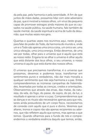 EQUIPE PORTAL PAZ
277
da pela paz, pela harmonia e pela serenidade. A fim de que
juntos de mãos dadas, possamos lidar com este adversário
da paz, que é invisível a nossos olhos, um vírus tão pequeno
capaz de promover estragos ainda maiores do que os cau-
sados na saúde pública, na saúde humana, falo também da
saúde mental, da saúde espiritual e acima de tudo da desu-
nião, que muitas vezes nos gera.
Quantas e quantas vezes nos reunimos aqui, neste grupo,
para falar do poder do Todo, da harmonia do mundo e, onde
um e o Todo são apenas uma única coisa, um único ser, uma
única vibração, uma única energia. Então devemos, de uma
vez por todas, olhar para o universo que é aquilo que está
ao nosso redor. Engana-te se olhar o universo é olhar aquilo
que está distante dos teus olhos, o seu universo, o nosso
universo é aquilo que está diante dos nossos olhos.
O universo que precisamos transformar, é o universo que
possamos, devemos e podemos tocar, transformar em
sentimentos puros e verdadeiros, não dar mais moradia a
qualquer sentimento que não seja harmonia e a paz. Então
compreenderemos as inúmeras campanhas de fraternida-
des, levantadas por todas as crenças, credos e orientações.
Observaremos que através das ervas, das matas, da natu-
reza, da vela, do fogo, do passe, do sopro, do pó, da luz, o
resultado é apenas o amor e a paz. Compreenderemos que
as danças e os rituais são necessários apenas para que nós,
seres ainda possuidores de um corpo físico, necessitamos
de conexão com aquilo que é puro e divino. Veremos que
altares, tronos e copos não são apenas recipientes ou ador-
nos, que não refletem aquilo que somos, mas apenas o que
temos. Quando olharmos para o fundo de nós e compre-
endermos a verdadeira essência daquilo que temos, então,
 