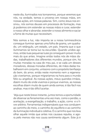 278
SEMENTES DE ESPERANÇA
neste dia, iluminados nos tornaremos, porque veremos que
nós, na verdade, temos o universo em nossas mãos, em
nossas ações, em nossas palavras. Sim, como Jesus nos en-
sinou, nós somos deuses em processos de formação, mas
já podemos sim estender as nossas mãos e curar, estender
o nosso olhar e abrandar, estender o nosso alimento e saciar
a fome de muitas que necessitam.
Nós somos a luz, não importa se a nossa luminescência
consegue iluminar apenas uma folha de grama, um quadra-
do, um retângulo, um estado, um país. Importa que o que
iluminamos se torna luz na escuridão. Quando unidos agi-
mos, então tuas pequenas luzes já conseguem prover muito
mais do que antes. Imagine então todos nós de mãos da-
das, trabalhadores dos diferentes mundos, porque sim, há
muitas moradas na casa de meu pai, e se cada um desses
moradores, dessas moradas diferentes, de mãos dadas tra-
balharem em conjunto, uníssono com o propósito benfazejo
do bem, do amor, então neste momento nem a regenera-
ção viveríamos, porque migraríamos na hora para o mundo
feliz ou angelical. As nossas ações, meus queridos irmãos,
dizem muito de onde vivemos e porque vivemos, as nossas
escolhas dizem muito de quem ainda somos; é tão fácil nos
analisar, mas é tão difícil aceitar.
Veja que neste breve instante, juntos temos a oportunidade
de observar as ferramentas uma vez mais, como o perdão, a
aceitação, a evangelização, o trabalho, a ação, como e o li-
vre-arbítrio. Ferramentas indispensáveis que nos conduzem
ao caminho do meio, o caminho do equilíbrio e ao caminho
da iluminação individual e coletiva. É o caminho que nos leva
olhar aquele irmão que antes nos causava repulsa, e ago-
ra pelo menos não nos causa sentimento algum. Este já é
 