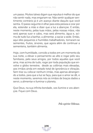 EQUIPE PORTAL PAZ
279
um passo. Muitos talvez digam que repulsa é melhor do que
não sentir nada, mas enganam-se. Não sentir qualquer sen-
timento contrário já é um avanço diante daquilo que você
sentia. O passo seguinte é olhar para esta pessoa e orar por
ela, estender a mão e dizer que a luz a abençoe. E então,
neste momento, pelas tuas mãos, pelas nossas mãos, não
será apenas suor e calos, mas será alimento, água e, aci-
ma de tudo luz a banhar, a alimentar, a saciar a sede. Então,
aqui eles pequenos e humildes trabalhadores, tornaram-se
sementes, frutos, árvores, que agora além de continuar a
sementeira, também alimenta.
Hoje, com humildade, convido a todos em um momento da
sua noite, a elevar o pensamento ao alto e rogar pelo seu
familiares, pelo seus amigos, por todos aqueles que você
ama, mas acima de tudo, rogar por toda população que en-
volve o globo terrestre; desde as colônias mais elevadas,
aos irmãos ainda em estado total de ignorância e vibração.
Sem tirar ou colocar nenhum irmão, mas apenas abrangen-
do a todos, para que a luz se faça, para que o amor se dê, e
neste momento, seremos nós os irmãos de braços dados a
servir, a alimentar e iluminar o planeta.
Que Deus, na sua infinita bondade, vos ilumine e vos aben-
çoe. Fique com Deus.
Pelo espírito Oikenaz.
 