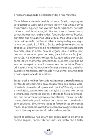 28
SEMENTES DE ESPERANÇA
a nossa incapacidade de compreender a nós mesmos.
Claro, falamos de mais de dois mil anos. Existiu um progres-
so gigantesco após esse período, porém nós ainda somos
os mesmos, aqueles que viveram há dez mil anos, há vinte
mil anos, há dois mil anos, há oitocentos anos, há cem anos,
somos os mesmos, trabalhados, fortalecidos e modificados,
por mais que seja apenas uma vírgula. Mas uma vírgula no
papel não é nada, porém se olhar a energia daquela vírgu-
la fora do papel, é o infinito. Então, se hoje tu te encontras
abatido(a), deprimido(a), se hoje tu não encontra razão para
acreditar, para se amar, para se erguer, pare e reflita, por-
que como eu estou para Jordelei, para todos vocês, junto
de vocês, há inúmeros irmãos de luz que estão por vocês,
como neste momento, procedendo inúmeras cirurgias no
seu corpo espiritual e até mesmo seu corpo físico. Parece
brincadeira, mas inúmeras e inúmeras úlceras são trabalha-
das neste momento, provinda de nervosismo, de ansiedade
e da incapacidade de se acalmar.
Então, qual a melhor forma de realizarmos a transformação
dentro de nós mesmos para escaparmos das ondas vibra-
cionais da obsessão, do pavor e do pânico? Para alguns será
a meditação, para outros será a oração e para outros tantos
a leitura, para inúmeros outros, a atividade física ou o traba-
lho, não de forma obsessiva e controladora, mas o trabalho
na sua plenitude que é produzir com amor, com coerência e
com equilíbrio. Sim, temos todas as ferramentas em nossas
mãos, só precisamos acreditar e começar a agir e não adiar
mais a tarefa que vem sendo adiada dia após dia.
Talvez as palavras não sejam tão doces quanto de amigos
como Ezequiel, como Oikenaz, mas ser direto não é faltar
 