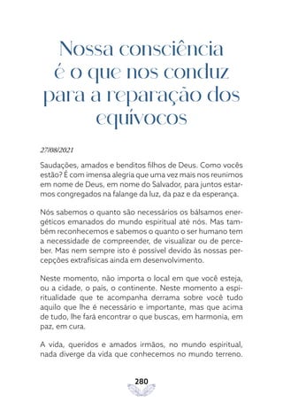 280
Nossa consciência
é o que nos conduz
para a reparação dos
equívocos
27/08/2021
Saudações, amados e benditos filhos de Deus. Como vocês
estão? É com imensa alegria que uma vez mais nos reunimos
em nome de Deus, em nome do Salvador, para juntos estar-
mos congregados na falange da luz, da paz e da esperança.
Nós sabemos o quanto são necessários os bálsamos ener-
géticos emanados do mundo espiritual até nós. Mas tam-
bém reconhecemos e sabemos o quanto o ser humano tem
a necessidade de compreender, de visualizar ou de perce-
ber. Mas nem sempre isto é possível devido às nossas per-
cepções extrafísicas ainda em desenvolvimento.
Neste momento, não importa o local em que você esteja,
ou a cidade, o país, o continente. Neste momento a espi-
ritualidade que te acompanha derrama sobre você tudo
aquilo que lhe é necessário e importante, mas que acima
de tudo, lhe fará encontrar o que buscas, em harmonia, em
paz, em cura.
A vida, queridos e amados irmãos, no mundo espiritual,
nada diverge da vida que conhecemos no mundo terreno.
 