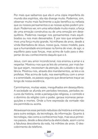 EQUIPE PORTAL PAZ
281
Por mais que saibamos que ela é uma cópia imperfeita do
mundo dos espíritos, ela não diverge muito. Podemos, sim,
observar muito mais facilmente a ação benéfica ou nefasta
que os nossos pensamentos e as nossas ações podem pro-
duzir. Podemos ver, em uma velocidade muito maior, a força
de uma emoção construtiva ou de uma emoção em dese-
quilíbrio. Podemos navegar nos pensamentos mais equili-
brados ou nos mais desvairados. É por isso que empenha-
mos uma força muito grande, há milhares de anos, desde a
vinda libertadora de Jesus, nosso guia, nosso modelo, para
que a humanidade encontrasse na forma de viver, de agir, o
equilíbrio para suas forças, mas acima de tudo para o des-
pertar do seu conhecimento daquilo que o é.
Jesus, com seu amor incondicional, nos ensinou a amar e a
respeitar. Mostrou-nos que as leis do universo, por mais be-
las que sejam, necessitam da atenção, do cuidado e da vigi-
lância. Mostrou-nos, através dos mandamentos, as leis e os
profetas. Mas acima de tudo, nos exemplificou com o amor
e a serenidade, os passos seguros que deveríamos traçar ao
longo de nossa existência.
Caminhamos, muitas vezes, mergulhados em desequilíbrio.
A sociedade se afunda em períodos trevosos, períodos es-
curos da história, onde a perseguição religiosa, o controle e
o domínio da religião com o poder, gerava inúmeras perse-
guições e mortes. Onde a livre expressão da vontade não
era permitida ou aceita.
Atravessamos esse período nebuloso da história e entramos
para outro estágio, da tecnologia, da informação. Quanto à
tecnologia, não como a conhecemos hoje, mas seus primei-
ros passos, desde a descoberta da eletricidade, assim como
a fabulosa descoberta da roda, há milhões de anos. O des-
cobrimento do telefone.
 