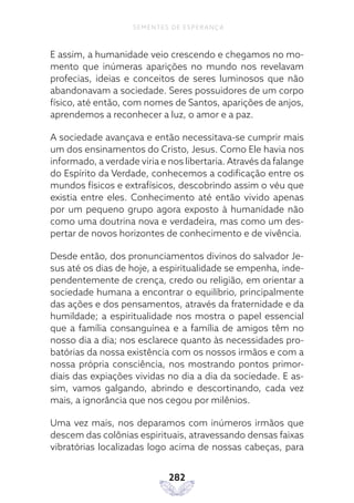 282
SEMENTES DE ESPERANÇA
E assim, a humanidade veio crescendo e chegamos no mo-
mento que inúmeras aparições no mundo nos revelavam
profecias, ideias e conceitos de seres luminosos que não
abandonavam a sociedade. Seres possuidores de um corpo
físico, até então, com nomes de Santos, aparições de anjos,
aprendemos a reconhecer a luz, o amor e a paz.
A sociedade avançava e então necessitava-se cumprir mais
um dos ensinamentos do Cristo, Jesus. Como Ele havia nos
informado, a verdade viria e nos libertaria. Através da falange
do Espírito da Verdade, conhecemos a codificação entre os
mundos físicos e extrafísicos, descobrindo assim o véu que
existia entre eles. Conhecimento até então vivido apenas
por um pequeno grupo agora exposto à humanidade não
como uma doutrina nova e verdadeira, mas como um des-
pertar de novos horizontes de conhecimento e de vivência.
Desde então, dos pronunciamentos divinos do salvador Je-
sus até os dias de hoje, a espiritualidade se empenha, inde-
pendentemente de crença, credo ou religião, em orientar a
sociedade humana a encontrar o equilíbrio, principalmente
das ações e dos pensamentos, através da fraternidade e da
humildade; a espiritualidade nos mostra o papel essencial
que a família consanguínea e a família de amigos têm no
nosso dia a dia; nos esclarece quanto às necessidades pro-
batórias da nossa existência com os nossos irmãos e com a
nossa própria consciência, nos mostrando pontos primor-
diais das expiações vividas no dia a dia da sociedade. E as-
sim, vamos galgando, abrindo e descortinando, cada vez
mais, a ignorância que nos cegou por milênios.
Uma vez mais, nos deparamos com inúmeros irmãos que
descem das colônias espirituais, atravessando densas faixas
vibratórias localizadas logo acima de nossas cabeças, para
 