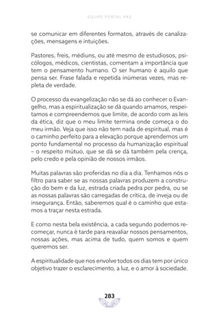 EQUIPE PORTAL PAZ
283
se comunicar em diferentes formatos, através de canaliza-
ções, mensagens e intuições.
Pastores, freis, médiuns, ou até mesmo de estudiosos, psi-
cólogos, médicos, cientistas, comentam a importância que
tem o pensamento humano. O ser humano é aquilo que
pensa ser. Frase falada e repetida inúmeras vezes, mas re-
pleta de verdade.
O processo da evangelização não se dá ao conhecer o Evan-
gelho, mas a espiritualização se dá quando amamos, respei-
tamos e compreendemos que limite, de acordo com as leis
da ética, diz que o meu limite termina onde começa o do
meu irmão. Veja que isso não tem nada de espiritual, mas é
o caminho perfeito para a elevação porque aprendemos um
ponto fundamental no processo da humanização espiritual
– o respeito mútuo, que se dá se dá também pela crença,
pelo credo e pela opinião de nossos irmãos.
Muitas palavras são proferidas no dia a dia. Tenhamos nós o
filtro para saber se as nossas palavras produzem a constru-
ção do bem e da luz, estrada criada pedra por pedra, ou se
as nossas palavras são carregadas de crítica, de inveja ou de
insegurança. Então, saberemos qual é o caminho que esta-
mos a traçar nesta estrada.
E como nesta bela existência, a cada segundo podemos re-
começar, nunca é tarde para reavaliar nossos pensamentos,
nossas ações, mas acima de tudo, quem somos e quem
queremos ser.
A espiritualidade que nos envolve todos os dias tem por único
objetivo trazer o esclarecimento, a luz, e o amor à sociedade.
 
