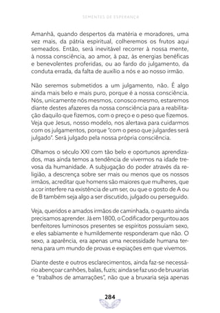 284
SEMENTES DE ESPERANÇA
Amanhã, quando despertos da matéria e moradores, uma
vez mais, da pátria espiritual, colheremos os frutos aqui
semeados. Então, será inevitável recorrer à nossa mente,
à nossa consciência, ao amor, à paz, às energias benéficas
e benevolentes proferidas, ou ao fardo do julgamento, da
conduta errada, da falta de auxílio a nós e ao nosso irmão.
Não seremos submetidos a um julgamento, não. É algo
ainda mais belo e mais puro, porque é a nossa consciência.
Nós, unicamente nós mesmos, conosco mesmo, estaremos
diante destes afazeres da nossa consciência para a reabilita-
ção daquilo que fizemos, com o preço e o peso que fizemos.
Veja que Jesus, nosso modelo, nos alertava para cuidarmos
com os julgamentos, porque “com o peso que julgardes será
julgado”. Será julgado pela nossa própria consciência.
Olhamos o século XXI com tão belo e oportunos aprendiza-
dos, mas ainda temos a tendência de vivermos na idade tre-
vosa da humanidade. A subjugação do poder através da re-
ligião, a descrença sobre ser mais ou menos que os nossos
irmãos, acreditar que homens são maiores que mulheres, que
a cor interfere na existência de um ser, ou que o gosto de A ou
de B também seja algo a ser discutido, julgado ou perseguido.
Veja, queridos e amados irmãos de caminhada, o quanto ainda
precisamosaprender.Jáem1800,oCodificadorperguntouaos
benfeitores luminosos presentes se espíritos possuíam sexo,
e eles sabiamente e humildemente responderam que não. O
sexo, a aparência, era apenas uma necessidade humana ter-
rena para um mundo de provas e expiações em que vivemos.
Diante deste e outros esclarecimentos, ainda faz-se necessá-
rioabençoarcanhões,balas,fuzis;aindasefazusodebruxarias
e “trabalhos de amarrações”, não que a bruxaria seja apenas
 