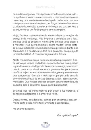EQUIPE PORTAL PAZ
285
para o lado negativo, mas apenas como força de expressão –
da qual me equivoco em expressá-la – mas ao alimentarmos
nosso ego e a vontade exacerbada pelo poder, nos conduzi-
mos por caminhos e situações com forças de semelhante car-
ga vibratória, e então, aquele caminho que era para ser leve e
suave, torna-se um fardo pesado a ser carregado.
Hoje, falamos abertamente da necessidade da oração, da
crença e da mudança. Não importa a condição ou o local
em que você se encontre, no instante em que você disser a
ti mesmo: “Não quero isso mais, quero mudar”, tenha certe-
za de que o horizonte luminoso se fará presente diante dos
teus olhos e a mudança se dará pela sua ação, porque ajuda
jamais lhe faltará. A companhia jamais lhe faltará.
Neste momento em que países se revoltam pelo poder, é ne-
cessário que irmãos portadores da consciência e do equilíbrio
– grande maioria – independentemente de crença, se uma em
oração com amor direcionado aos governantes para que os
conflitos sejam amenizados e resolvidos, para que os massa-
cres sangrentos não sejam mais a principal porta de entrada
ao mundo espiritual de irmãos despreparados, assustados ou
mutilados. Que nossas orações possam servir de remédio, de
bálsamo para o equilíbrio, para a paz e para o amor.
Sejamos nós os instrumentos por onde a luz floresce, a
consciência desperta e o amor que reina.
Dessa forma, agradecidos, damos por encerrada essa pri-
meira parte dessa noite tão iluminada e abençoada.
Me chamo Ezequiel.
Pelo espírito Ezequiel.
 