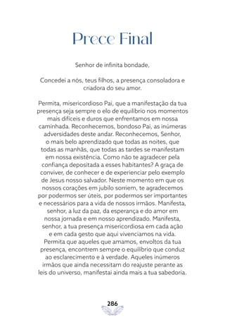 286
Prece Final
Senhor de infinita bondade,
Concedei a nós, teus filhos, a presença consoladora e
criadora do seu amor.
Permita, misericordioso Pai, que a manifestação da tua
presença seja sempre o elo de equilíbrio nos momentos
mais difíceis e duros que enfrentamos em nossa
caminhada. Reconhecemos, bondoso Pai, as inúmeras
adversidades deste andar. Reconhecemos, Senhor,
o mais belo aprendizado que todas as noites, que
todas as manhãs, que todas as tardes se manifestam
em nossa existência. Como não te agradecer pela
confiança depositada a esses habitantes? A graça de
conviver, de conhecer e de experienciar pelo exemplo
de Jesus nosso salvador. Neste momento em que os
nossos corações em jubilo sorriem, te agradecemos
por podermos ser úteis, por podermos ser importantes
e necessários para a vida de nossos irmãos. Manifesta,
senhor, a luz da paz, da esperança e do amor em
nossa jornada e em nosso aprendizado. Manifesta,
senhor, a tua presença misericordiosa em cada ação
e em cada gesto que aqui vivenciamos na vida.
Permita que aqueles que amamos, envoltos da tua
presença, encontrem sempre o equilíbrio que conduz
ao esclarecimento e à verdade. Aqueles inúmeros
irmãos que ainda necessitam do reajuste perante as
leis do universo, manifestai ainda mais a tua sabedoria.
 
