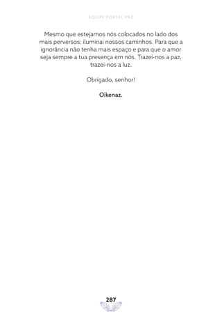 EQUIPE PORTAL PAZ
287
Mesmo que estejamos nós colocados no lado dos
mais perversos: iluminai nossos caminhos. Para que a
ignorância não tenha mais espaço e para que o amor
seja sempre a tua presença em nós. Trazei-nos a paz,
trazei-nos a luz.
Obrigado, senhor!
Oikenaz.
 