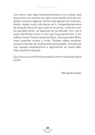 EQUIPE PORTAL PAZ
29
com amor, mas rogar encarecidamente a ti e a todos, para
que juntos nos unamos as mãos numa tarefa única de pro-
gredir e avançar, sigamos. Venho hoje apenas com esse pro-
pósito: existe muita vida diante de ti, independentemente
da situação física em que você se encontre, você tem mui-
ta vida pela frente, só depende da tua decisão. Sim, nós é
quem decidimos como e com que força partiremos. A es-
colha é nossa! Tenham boas escolhas, meus queridos filhos,
meus queridos irmãos e irmãs. Tenham sábias escolhas,
porque a decisão de vocês jamais será julgada, criticada por
nós, porque respeitaremos e seguiremos ao vosso lado,
hoje, amanhã e sempre.
Que Deus na sua infinita bondade ilumine e abençoe todos
vocês!
Pelo espírito Lázaro.
 