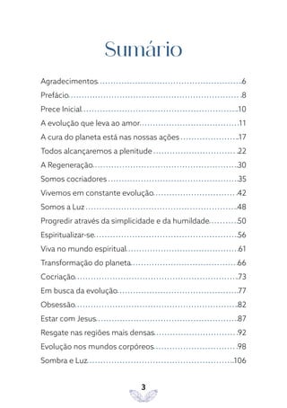 3
Sumário
Agradecimentos 6
Prefácio 8
Prece Inicial 10
A evolução que leva ao amor 11
A cura do planeta está nas nossas ações 17
Todos alcançaremos a plenitude 22
A Regeneração 30
Somos cocriadores 35
Vivemos em constante evolução 42
Somos a Luz 48
Progredir através da simplicidade e da humildade 50
Espiritualizar-se 56
Viva no mundo espiritual 61
Transformação do planeta 66
Cocriação 73
Em busca da evolução 77
Obsessão 82
Estar com Jesus 87
Resgate nas regiões mais densas 92
Evolução nos mundos corpóreos 98
Sombra e Luz 106
 