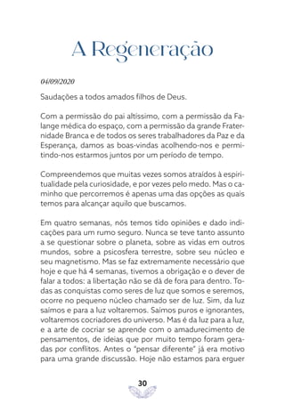 30
A Regeneração
04/09/2020
Saudações a todos amados filhos de Deus.
Com a permissão do pai altíssimo, com a permissão da Fa-
lange médica do espaço, com a permissão da grande Frater-
nidade Branca e de todos os seres trabalhadores da Paz e da
Esperança, damos as boas-vindas acolhendo-nos e permi-
tindo-nos estarmos juntos por um período de tempo.
Compreendemos que muitas vezes somos atraídos à espiri-
tualidade pela curiosidade, e por vezes pelo medo. Mas o ca-
minho que percorremos é apenas uma das opções as quais
temos para alcançar aquilo que buscamos.
Em quatro semanas, nós temos tido opiniões e dado indi-
cações para um rumo seguro. Nunca se teve tanto assunto
a se questionar sobre o planeta, sobre as vidas em outros
mundos, sobre a psicosfera terrestre, sobre seu núcleo e
seu magnetismo. Mas se faz extremamente necessário que
hoje e que há 4 semanas, tivemos a obrigação e o dever de
falar a todos: a libertação não se dá de fora para dentro. To-
das as conquistas como seres de luz que somos e seremos,
ocorre no pequeno núcleo chamado ser de luz. Sim, da luz
saímos e para a luz voltaremos. Saímos puros e ignorantes,
voltaremos cocriadores do universo. Mas é da luz para a luz,
e a arte de cocriar se aprende com o amadurecimento de
pensamentos, de ideias que por muito tempo foram gera-
das por conflitos. Antes o “pensar diferente” já era motivo
para uma grande discussão. Hoje não estamos para erguer
 