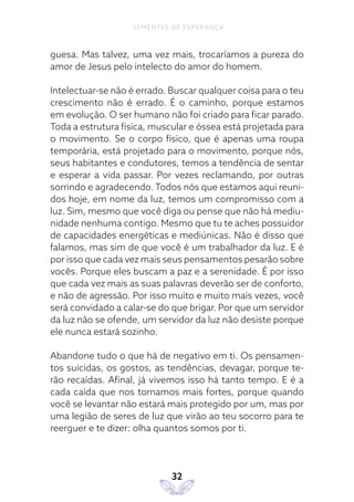 32
SEMENTES DE ESPERANÇA
guesa. Mas talvez, uma vez mais, trocaríamos a pureza do
amor de Jesus pelo intelecto do amor do homem.
Intelectuar-se não é errado. Buscar qualquer coisa para o teu
crescimento não é errado. É o caminho, porque estamos
em evolução. O ser humano não foi criado para ficar parado.
Toda a estrutura física, muscular e óssea está projetada para
o movimento. Se o corpo físico, que é apenas uma roupa
temporária, está projetado para o movimento, porque nós,
seus habitantes e condutores, temos a tendência de sentar
e esperar a vida passar. Por vezes reclamando, por outras
sorrindo e agradecendo. Todos nós que estamos aqui reuni-
dos hoje, em nome da luz, temos um compromisso com a
luz. Sim, mesmo que você diga ou pense que não há mediu-
nidade nenhuma contigo. Mesmo que tu te aches possuidor
de capacidades energéticas e mediúnicas. Não é disso que
falamos, mas sim de que você é um trabalhador da luz. E é
por isso que cada vez mais seus pensamentos pesarão sobre
vocês. Porque eles buscam a paz e a serenidade. É por isso
que cada vez mais as suas palavras deverão ser de conforto,
e não de agressão. Por isso muito e muito mais vezes, você
será convidado a calar-se do que brigar. Por que um servidor
da luz não se ofende, um servidor da luz não desiste porque
ele nunca estará sozinho.
Abandone tudo o que há de negativo em ti. Os pensamen-
tos suicidas, os gostos, as tendências, devagar, porque te-
rão recaídas. Afinal, já vivemos isso há tanto tempo. E é a
cada caída que nos tornamos mais fortes, porque quando
você se levantar não estará mais protegido por um, mas por
uma legião de seres de luz que virão ao teu socorro para te
reerguer e te dizer: olha quantos somos por ti.
 
