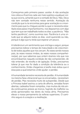 EQUIPE PORTAL PAZ
33
Começamos pelo primeiro passo: aceitar. A não aceitação
nos coloca a ficarmos cada vez mais sujeitos a qualquer coi-
sa que ocorra, achando que é a vontade de Deus. Não, Deus
não tem vontade nenhuma nesse sentido. Aceitação da
condição que tu te encontras para gerar aceitação e o movi-
mento para que tu chegues aonde tu quer e necessita estar.
Após esse passo importantíssimo, nos deparamos com algo
que tem que ser trabalhado todos os dias: a paciência. “Não
tenho paciência”, como ouvimos isso. Paciência é uma vir-
tude que se adquire todos os dias, você querendo ou não,
porque é algo que tu terás que esperar um pouco.
A tolerância é um sentimento que virá logo a seguir, porque
precisamos tolerar o tempo de maturidade e de crescimen-
to de todos aqueles que nos cercam. Às vezes sendo nossos
pais, às vezes nossos irmãos, às vezes nossos companhei-
ros(as), por que sabemos que ontem éramos nós que nos
encontrávamos naquela condição de não compreender, de
não entender, de revolta e de agitação. Então, precisamos
tolerar já que nos foi dada a condição da tolerância ou o
conhecimento. Então chegamos à tarefa mais árdua que é
essa para a qual estamos vindo ajudar: o perdão.
A humanidade terrestre necessita de perdão. A humanidade
na mesma faixa vibracional que os encarnados, necessitam
de perdão. Mas necessita muito de autoperdão. Desde que
a Princesa Isabel assinou a carta de alforria, senzalas foram
abertas, cadeados foram rompidos, mas muitos de nós ain-
da continuamos presos ao tronco, fugindo do malfeitor ou
ainda aprisionados nas dores da nossa alma. Precisamos
elevar o nosso pensamento às esferas superiores. O cami-
nho seguro é a oração e a meditação.
 