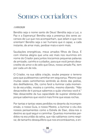 35
Somos cocriadores
11/09/2020
Bendito seja o nome santo de Deus! Bendita seja a Luz, a
Paz e a Esperança! Bendita seja a presença dos seres as-
censos de Luz que nos acompanham, que zelam e que nos
orientam! Bendito seja o ser humano que é capaz, a cada
instante, de amar mais, perdoar mais e sorrir mais.
Saudações energéticas, meus amados filhos de Deus. É
com imensa alegria que uma vez mais nos reunimos em
nome do Criador para juntos trocarmos pequenas palavras
de amizade, carinho e cuidados, para que você jamais desa-
credite do amor e do zelo que Deus, nosso amado Pai, tem
por cada um de nós.
O Criador, na sua sábia criação, soube preparar o terreno
para que pudéssemos caminhar em segurança. Mesmo que
muitas vezes caminhemos sentindo as dores das pedras,
dos desfiladeiros, Ele, como farol a iluminar cada momen-
to de escuridão, mostra o caminho, mesmo dizendo: “Não
desacredite de ti porque sabemos o quão vitorioso você é.”
Não desacredite da tua capacidade de superar obstáculos
porque sabemos que você é mais firme que essas rochas.
Por tantas e tantas vezes perdidos no deserto da incompre-
ensão, o nosso Guia, o nosso Mestre, a iluminar o céu dos
nossos pensamentos como a Estrela de Davi, dizia-nos o
destino ao qual seguir e caminhar. Quantos momentos per-
didos na escuridão da selva, que não sabíamos como respi-
rar, de tamanho desequilíbrio que nos encontrávamos, e en-
 