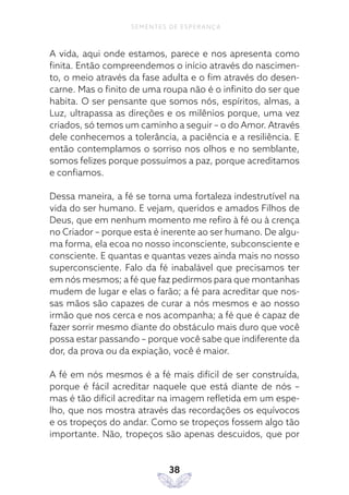 38
SEMENTES DE ESPERANÇA
A vida, aqui onde estamos, parece e nos apresenta como
finita. Então compreendemos o início através do nascimen-
to, o meio através da fase adulta e o fim através do desen-
carne. Mas o finito de uma roupa não é o infinito do ser que
habita. O ser pensante que somos nós, espíritos, almas, a
Luz, ultrapassa as direções e os milênios porque, uma vez
criados, só temos um caminho a seguir – o do Amor. Através
dele conhecemos a tolerância, a paciência e a resiliência. E
então contemplamos o sorriso nos olhos e no semblante,
somos felizes porque possuímos a paz, porque acreditamos
e confiamos.
Dessa maneira, a fé se torna uma fortaleza indestrutível na
vida do ser humano. E vejam, queridos e amados Filhos de
Deus, que em nenhum momento me refiro à fé ou à crença
no Criador – porque esta é inerente ao ser humano. De algu-
ma forma, ela ecoa no nosso inconsciente, subconsciente e
consciente. E quantas e quantas vezes ainda mais no nosso
superconsciente. Falo da fé inabalável que precisamos ter
em nós mesmos; a fé que faz pedirmos para que montanhas
mudem de lugar e elas o farão; a fé para acreditar que nos-
sas mãos são capazes de curar a nós mesmos e ao nosso
irmão que nos cerca e nos acompanha; a fé que é capaz de
fazer sorrir mesmo diante do obstáculo mais duro que você
possa estar passando – porque você sabe que indiferente da
dor, da prova ou da expiação, você é maior.
A fé em nós mesmos é a fé mais difícil de ser construída,
porque é fácil acreditar naquele que está diante de nós –
mas é tão difícil acreditar na imagem refletida em um espe-
lho, que nos mostra através das recordações os equívocos
e os tropeços do andar. Como se tropeços fossem algo tão
importante. Não, tropeços são apenas descuidos, que por
 