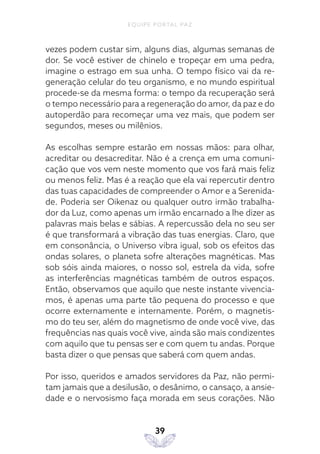 EQUIPE PORTAL PAZ
39
vezes podem custar sim, alguns dias, algumas semanas de
dor. Se você estiver de chinelo e tropeçar em uma pedra,
imagine o estrago em sua unha. O tempo físico vai da re-
generação celular do teu organismo, e no mundo espiritual
procede-se da mesma forma: o tempo da recuperação será
o tempo necessário para a regeneração do amor, da paz e do
autoperdão para recomeçar uma vez mais, que podem ser
segundos, meses ou milênios.
As escolhas sempre estarão em nossas mãos: para olhar,
acreditar ou desacreditar. Não é a crença em uma comuni-
cação que vos vem neste momento que vos fará mais feliz
ou menos feliz. Mas é a reação que ela vai repercutir dentro
das tuas capacidades de compreender o Amor e a Serenida-
de. Poderia ser Oikenaz ou qualquer outro irmão trabalha-
dor da Luz, como apenas um irmão encarnado a lhe dizer as
palavras mais belas e sábias. A repercussão dela no seu ser
é que transformará a vibração das tuas energias. Claro, que
em consonância, o Universo vibra igual, sob os efeitos das
ondas solares, o planeta sofre alterações magnéticas. Mas
sob sóis ainda maiores, o nosso sol, estrela da vida, sofre
as interferências magnéticas também de outros espaços.
Então, observamos que aquilo que neste instante vivencia-
mos, é apenas uma parte tão pequena do processo e que
ocorre externamente e internamente. Porém, o magnetis-
mo do teu ser, além do magnetismo de onde você vive, das
frequências nas quais você vive, ainda são mais condizentes
com aquilo que tu pensas ser e com quem tu andas. Porque
basta dizer o que pensas que saberá com quem andas.
Por isso, queridos e amados servidores da Paz, não permi-
tam jamais que a desilusão, o desânimo, o cansaço, a ansie-
dade e o nervosismo faça morada em seus corações. Não
 