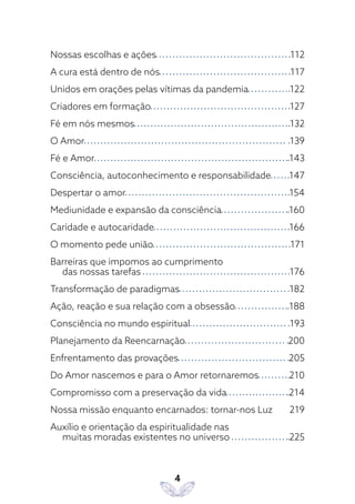 4
Nossas escolhas e ações 112
A cura está dentro de nós 117
Unidos em orações pelas vítimas da pandemia 122
Criadores em formação 127
Fé em nós mesmos 132
O Amor 139
Fé e Amor 143
Consciência, autoconhecimento e responsabilidade 147
Despertar o amor 154
Mediunidade e expansão da consciência 160
Caridade e autocaridade 166
O momento pede união 171
Barreiras que impomos ao cumprimento
das nossas tarefas 176
Transformação de paradigmas 182
Ação, reação e sua relação com a obsessão 188
Consciência no mundo espiritual 193
Planejamento da Reencarnação 200
Enfrentamento das provações 205
Do Amor nascemos e para o Amor retornaremos 210
Compromisso com a preservação da vida 214
Nossa missão enquanto encarnados: tornar-nos Luz 219
Auxílio e orientação da espiritualidade nas
muitas moradas existentes no universo 225
 