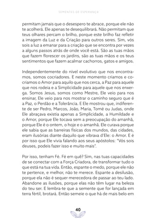 40
SEMENTES DE ESPERANÇA
permitam jamais que o desespero te abrace, porque ele não
te acolherá. Ele apenas te desequilibrará. Não permitam que
teus olhares percam o brilho, porque este brilho faz refletir
a imagem da Luz e da Criação para outros seres. Sim, vós
sois a luz a emanar para a criação que se encontra por vezes
a alguns passos atrás de onde você está. São as tuas mãos
que fazem florescer os jardins, são as tuas mãos e os teus
sentimentos que fazem acalmar cachorros, gatos e amigos.
Independentemente do nível evolutivo que nos encontra-
mos, somos cocriadores. E neste momento criamos e co-
criamos o Amor para aquilo que nos cerca, a Paz para aquele
que nos rodeia e a Simplicidade para aquele que nos enxer-
ga. Somos Jesus, somos como Mestre, Ele veio para nos
ensinar, Ele veio para nos mostrar o caminho seguro que é
a Paz, o Perdão e a Tolerância. E Ele mostrou que, indiferen-
te de ser Pedro, Marcos, João, Maria, Tomé ou Judas, onde
Ele abraçava existia apenas a Simplicidade, a Humildade e
o Amor, porque Ele tocava sem a preocupação do amanhã,
porque Ele é o ontem, o hoje e o amanhã. Ele curava porque
ele sabia que as barreiras físicas dos mundos, das cidades,
eram ilusórias diante daquilo que vibrava d’Ele: o Amor. E é
por isso que Ele vivia falando aos seus apóstolos: “Vós sois
deuses, podeis fazer isso e muito mais”.
Por isso, tenham Fé. Fé em quê? Sim, nas tuas capacidades
de se conectar com a Força Criadora, de transformar tudo o
que está na tua vida. Então, espante o medo, porque ele não
te pertence, e melhor, não te merece. Espante a desilusão,
porque ela não é sequer merecedora de passar ao teu lado.
Abandone as ilusões, porque elas não têm lugar na beleza
do teu ser. E lembra-te que a semente que for lançada em
terra fértil, brotará. Então semeie o que há de mais belo em
 