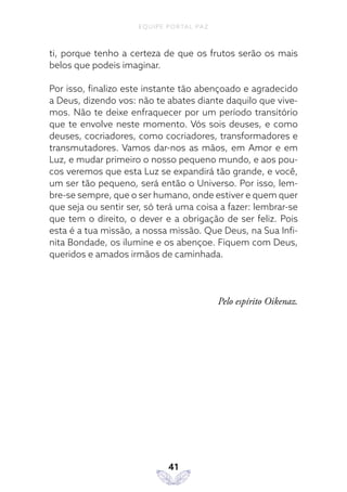 EQUIPE PORTAL PAZ
41
ti, porque tenho a certeza de que os frutos serão os mais
belos que podeis imaginar.
Por isso, finalizo este instante tão abençoado e agradecido
a Deus, dizendo vos: não te abates diante daquilo que vive-
mos. Não te deixe enfraquecer por um período transitório
que te envolve neste momento. Vós sois deuses, e como
deuses, cocriadores, como cocriadores, transformadores e
transmutadores. Vamos dar-nos as mãos, em Amor e em
Luz, e mudar primeiro o nosso pequeno mundo, e aos pou-
cos veremos que esta Luz se expandirá tão grande, e você,
um ser tão pequeno, será então o Universo. Por isso, lem-
bre-se sempre, que o ser humano, onde estiver e quem quer
que seja ou sentir ser, só terá uma coisa a fazer: lembrar-se
que tem o direito, o dever e a obrigação de ser feliz. Pois
esta é a tua missão, a nossa missão. Que Deus, na Sua Infi-
nita Bondade, os ilumine e os abençoe. Fiquem com Deus,
queridos e amados irmãos de caminhada.
Pelo espírito Oikenaz.
 