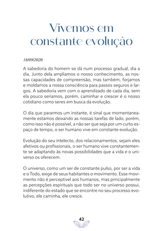 42
Vivemos em
constante evolução
18/09/2020
A sabedoria do homem se dá num processo gradual, dia a
dia. Junto dela ampliamos o nosso conhecimento, as nos-
sas capacidades de compreensão, mas também, forjamos
e moldamos a nossa consciência para passos seguros e lar-
gos. A sabedoria vem com o aprendizado de cada dia, sem
ela pouco seríamos, porém, caminhar e crescer é o nosso
cotidiano como seres em busca da evolução.
O dia que pararmos um instante, é sinal que momentanea-
mente estamos deixando as nossas tarefas de lado, porém,
como isso não é possível, a não ser que seja por um curto es-
paço de tempo, o ser humano vive em constante evolução.
Evolução do seu intelecto, dos relacionamentos, sejam eles
afetivos ou profissionais, o ser humano vive constantemen-
te se adaptando às novas possibilidades que a vida e o uni-
verso os oferecem.
O universo, como um ser de constante pulso, por ser a vida
e o Todo, exige de seus habitantes o movimento. Esse movi-
mento não é perceptível aos humanos, mas principalmente
as percepções espirituais que todo ser no universo possui,
indiferente do estado que se encontre no seu processo evo-
lutivo, ele caminha, ele cresce.
 