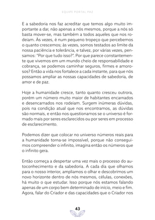 EQUIPE PORTAL PAZ
43
E a sabedoria nos faz acreditar que temos algo muito im-
portante a dar, não apenas a nós mesmos, porque a nós só
basta mover-se, mas também a todos aqueles que nos ro-
deiam. Às vezes, é num pequeno tropeço que percebemos
o quanto crescemos; às vezes, somos testados ao limite da
nossa paciência e tolerância, e talvez, por várias vezes, pen-
samos: “Por que tudo isso?”. Por que parece constantemen-
te que vivemos em um mundo cheio de responsabilidade e
cobrança, se podemos caminhar seguros, firmes e amoro-
sos? Então a vida nos fortalece a cada instante, para que nós
possamos ampliar as nossas capacidades de sabedoria, de
amor e de paz.
Hoje a humanidade cresce, tanto quanto cresceu outrora,
porém um número muito maior de habitantes encarnados
e desencarnados nos rodeiam. Surgem inúmeras dúvidas,
pois na condição atual que nos encontramos, as dúvidas
são normais, e então nos questionamos se o universo é for-
mado mais por seres esclarecidos ou por seres em processo
de esclarecimento.
Podemos dizer que colocar no universo números reais para
a humanidade torna-se impossível, porque não consegui-
mos compreender o infinito, imagina então os números que
o infinito gera.
Então começa a despertar uma vez mais o processo do au-
toconhecimento e da sabedoria. A cada dia que olhamos
para o nosso interior, ampliamos o olhar e descobrimos um
novo horizonte dentro de nós mesmos, células, conexões,
há muito o que estudar. Isso porque nós estamos falando
apenas de um corpo bem determinado de início, meio e fim.
Agora, falar do Criador e das capacidades que o Criador nos
 