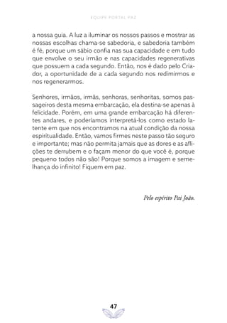 EQUIPE PORTAL PAZ
47
a nossa guia. A luz a iluminar os nossos passos e mostrar as
nossas escolhas chama-se sabedoria, e sabedoria também
é fé, porque um sábio confia nas sua capacidade e em tudo
que envolve o seu irmão e nas capacidades regenerativas
que possuem a cada segundo. Então, nos é dado pelo Cria-
dor, a oportunidade de a cada segundo nos redimirmos e
nos regenerarmos.
Senhores, irmãos, irmãs, senhoras, senhoritas, somos pas-
sageiros desta mesma embarcação, ela destina-se apenas à
felicidade. Porém, em uma grande embarcação há diferen-
tes andares, e poderíamos interpretá-los como estado la-
tente em que nos encontramos na atual condição da nossa
espiritualidade. Então, vamos firmes neste passo tão seguro
e importante; mas não permita jamais que as dores e as afli-
ções te derrubem e o façam menor do que você é, porque
pequeno todos não são! Porque somos a imagem e seme-
lhança do infinito! Fiquem em paz.
Pelo espírito Pai João.
 