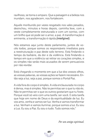 EQUIPE PORTAL PAZ
49
ravilhoso, se torna o amparo. Que a paisagem e a beleza nos
inundam, nos agradecem, nos fortalecem.
Aquele moribundo por vezes resgatado nos vales pesados,
desinchou, minutos e horas depois, caminha leve, com a
veste completamente estruturada e com um sorriso, com
um brilho que só pode ser o amor, a paz. A transformação é
eminente, a transformação é rápida (inteligível).
Nós estamos aqui junto deste parlamento, juntos de vo-
cês todos, porque somos os responsáveis imediatos para
a reestruturação e paz deste solo terreno. Está findando o
tempo da barbárie, da dor e da violência. Está findando o
tempo em que a violência vai retirar os corações simples, e
os simples não serão mais acusados de serem persuasivos
por não revidar.
Está chegando o momento em que a luz dos vossos olhos,
as vossas palavras, as vossas ações se fazem necessário. En-
tão seja a luz, seja a paz, porque somos o Portal Paz.
A vida fora do corpo é simples. A vida enclausurada no corpo
é densa, mas é simples. Não te permitas ser o que tu não és.
Não te permitas ser o que os outros gostariam que tu foste.
Porque você só veio com uma tarefa: ser você. E esta tarefa
que hoje em nome de Deus e da espiritualidade de luz. Eu
vos amo, venha e vamos ser luz. Venha e vamos transformar
a luz. Venham e vamos iluminar, porque somos a luz. Eu sou
a Luz. Eu sou a Paz. Eu sou o tudo. Tudo somos nós.”
Por um amigo espiritual.
 