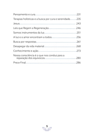 5
Pensamento e cura 231
Terapias holísticas e a busca por cura e serenidade 235
Jesus 243
Leis que Regem a Regeneração 246
Somos instrumentos da luz 251
A luz e o amor encontram a todos 256
Busca por respostas 261
Desapegar da vida material 268
Conhecimento e ação 273
Nossa consciência é o que nos conduz para a
reparação dos equívocos 280
Prece Final 286
 