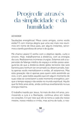 50
Progredir através
da simplicidade e da
humildade
02/10/2020
Saudações energéticas! Meus caros amigos, como vocês
estão? É com imensa alegria que uma vez mais nos reuni-
mos em nome de Deus para, por alguns instantes, servir-
mos a tarefa grandiosa de amar e de ajudar.
Me chamo Lázaro! E venho com o objetivo rápido, curto e
sincero. Hoje, trabalharemos à distância, com as energias
da cura. Realizaremos inúmeras cirurgias. Estamos sob a su-
pervisão da falange médica do espaço e então posso asse-
gurá-los de que a distância deste globo terrestre não será
barreira para nenhum ser encarnado ou desencarnado, bas-
ta apenas vocês mentalizarem e então, ali estaremos. Mas
esta gravação não é apenas para quem está assistindo ao
vivo, e sim, para todos aqueles que em algum momento de
suas vidas se conectarem a este momento energético, por-
que o tempo-espaço não existe no mundo espiritual. Aquilo
que foi feito anos atrás, ainda continua reverberando na sua
energia máxima.
O trabalho trazido por Jesus, há mais de dois mil anos, pro-
movendo a cura e a libertação, continua ativo em todos
os corações. E é por isso que ele se torna a cada dia nosso
mestre, nosso médico e irmão, mas acima de tudo, o nos-
 