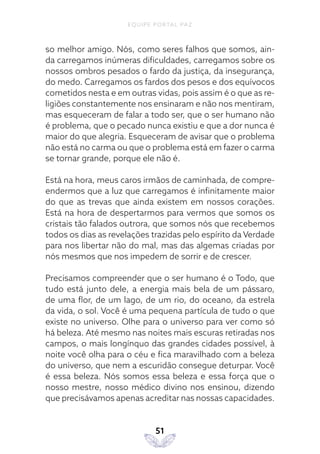 EQUIPE PORTAL PAZ
51
so melhor amigo. Nós, como seres falhos que somos, ain-
da carregamos inúmeras dificuldades, carregamos sobre os
nossos ombros pesados o fardo da justiça, da insegurança,
do medo. Carregamos os fardos dos pesos e dos equívocos
cometidos nesta e em outras vidas, pois assim é o que as re-
ligiões constantemente nos ensinaram e não nos mentiram,
mas esqueceram de falar a todo ser, que o ser humano não
é problema, que o pecado nunca existiu e que a dor nunca é
maior do que alegria. Esqueceram de avisar que o problema
não está no carma ou que o problema está em fazer o carma
se tornar grande, porque ele não é.
Está na hora, meus caros irmãos de caminhada, de compre-
endermos que a luz que carregamos é infinitamente maior
do que as trevas que ainda existem em nossos corações.
Está na hora de despertarmos para vermos que somos os
cristais tão falados outrora, que somos nós que recebemos
todos os dias as revelações trazidas pelo espírito da Verdade
para nos libertar não do mal, mas das algemas criadas por
nós mesmos que nos impedem de sorrir e de crescer.
Precisamos compreender que o ser humano é o Todo, que
tudo está junto dele, a energia mais bela de um pássaro,
de uma flor, de um lago, de um rio, do oceano, da estrela
da vida, o sol. Você é uma pequena partícula de tudo o que
existe no universo. Olhe para o universo para ver como só
há beleza. Até mesmo nas noites mais escuras retiradas nos
campos, o mais longínquo das grandes cidades possível, à
noite você olha para o céu e fica maravilhado com a beleza
do universo, que nem a escuridão consegue deturpar. Você
é essa beleza. Nós somos essa beleza e essa força que o
nosso mestre, nosso médico divino nos ensinou, dizendo
que precisávamos apenas acreditar nas nossas capacidades.
 