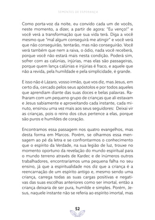 52
SEMENTES DE ESPERANÇA
Como porta-voz da noite, eu convido cada um de vocês,
neste momento, a dizer, a partir de agora: “Eu venço!” e
você verá a transformação que sua vida terá. Diga a você
mesmo que “mal algum conseguirá me atingir” e você verá
que não conseguirão, tentarão, mas não conseguirão. Você
verá também que nem a raiva, o ódio, nada você receberá,
porque você não estará mais nesta condição. Poderá sim,
sofrer com as calúnias, injúrias, mas elas são passageiras,
porque quem lança calúnias e injúrias é fraco, e aquele que
não a revida, pela humildade e pela simplicidade, é grande.
E isso não é Lázaro, vosso irmão, que vos diz, mas Jesus, em
certo dia, cercado pelos seus apóstolos e por todos aqueles
que aprendiam diante das suas doces e belas palavras. Ra-
lharam com um pequeno grupo de crianças que ali estavam
e Jesus sabiamente e aproveitando cada instante, cada mi-
nuto, ensinou uma vez mais aos seus seguidores: Deixai vir
as crianças, pois o reino dos céus pertence a elas, porque
são puros e humildes de coração.
Encontramos essa passagem nos quatro evangelhos, mas
desta forma em Marcos. Porém, se olharmos essa men-
sagem ao pé da letra e se confrontarmos o conhecimento
que o espírito da Verdade, na sua legião de luz, trouxe no
momento oportuno da revelação do mundo espiritual para
o mundo terreno através de Kardec e de inúmeros outros
trabalhadores, encontraríamos uma pequena falha no seu
ensino, já que a espiritualidade nos diz que a criança é a
reencarnação de um espírito antigo e, mesmo sendo uma
criança, carrega todas as suas cargas positivas e negati-
vas das suas escolhas anteriores como ser imortal, então a
criança deixaria de ser pura, humilde e simples. Porém, Je-
sus, naquele instante não se referia ao espírito imortal, mas
 