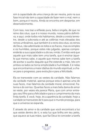 EQUIPE PORTAL PAZ
53
sim à capacidade de uma criança de ser neutra, pois na sua
fase inicial não tem a capacidade de fazer nem o mal, nem o
bem, porque é neutra. Ainda se encontra em despertar, em
desenvolvimento.
Com isso, nos traz a reflexão pura, bela e singela, de que no
reino dos céus, que é o nosso mundo, nossa pátria definiti-
va, e aqui, onde todos nós habitamos, desde a crosta terres-
tre, desde a subcrosta e até as colônias mais elevadas dos
reinos umbralinos, que também é o reino dos céus, os reinos
de Deus, não adentrarão os tolos e os fracos, mas os simples
e os humildes, porque estes não julgarão, apenas compre-
enderão a sua capacidade e a do seu irmão. E então verá que
aquele que mais sabe tem uma tarefa, que é ensinar àque-
le que menos sabe, e aquele que menos sabe tem a tarefa
de aceitar o auxílio daquele que lhe estende a mão. Isto em
ambos os lados se torna simplicidade e humildade. E é nelas
que encontramos a maior dádiva do mundo espiritual, a cha-
ve para o progresso, para evolução e para a felicidade.
Ela se transveste com as vestes da caridade. Não falamos
da caridade material, apenas porque esta é apenas uma de
suas faces, mas falamos da caridade moral, emocional, fra-
terna e do sorriso. Quantas faces a mais bela dama do amor
se veste, por vezes ela parece Maria, que com amor entre-
gou seu filho para a felicidade e para o cumprimento da mais
linda tarefa. E você, hoje, és a aparência da caridade; hoje a
caridade se transveste de ti para que o mundo prossiga, para
que o universo se expanda.
É através do amor e da caridade que você encontrará a luz
que existe dentro de ti, e esta luz que brilha em teu peito,
que aquece as tuas mãos, que faz Deus te conceder a tarefa
 
