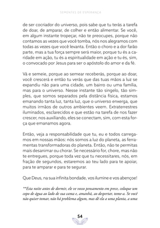 54
SEMENTES DE ESPERANÇA
de ser cocriador do universo, pois sabe que tu terás a tarefa
de doar, de amparar, de colher e então alimentar. Se você,
em algum instante tropeçar, não te preocupes, porque não
contamos as vezes que você tomba, nós nos alegramos com
todas as vezes que você levanta. Então o choro e a dor farão
parte, mas a tua força sempre será maior, porque tu és a ca-
ridade em ação, tu és a espiritualidade em ação e tu és, sim,
o convocado por Jesus para ser o apóstolo do amor e da fé.
Vá e semeie, porque ao semear receberás, porque ao doar,
você crescerá e então tu verás que das tuas mãos a luz se
expandiu não para uma cidade, um bairro ou uma família,
mas para o universo. Nesse instante tão singelo, tão sim-
ples, que somos separados pela distância física, estamos
emanando tanta luz, tanta luz, que o universo enxerga, que
muitos irmãos de outros ambientes veem. Extraterrestres
iluminados, esclarecidos e que estão na tarefa de nos fazer
crescer, nos auxiliando, eles se conectam, sim, com esta for-
ça que emanamos agora.
Então, veja a responsabilidade que tu, eu e todos carrega-
mos em nossas mãos: nós somos a luz do planeta, as ferra-
mentas transformadoras do planeta. Então, não te permitas
mais desanimar ou chorar. Se necessário for, chore, mas não
te entregues, porque toda vez que tu necessitares, nós, em
fração de segundos, estaremos ao teu lado para te apoiar,
para te amparar e para te segurar.
Que Deus, na sua infinita bondade, vos ilumine e vos abençoe!
**Esta noite antes de dormir, ele ve vosso pensamento em prece, coloque um
copo de água ao lado de sua cama e, amanhã, ao despertar, tome-a. Se você
não quiser tomar, não há problema algum, mas dê ela a uma planta, a uma
 