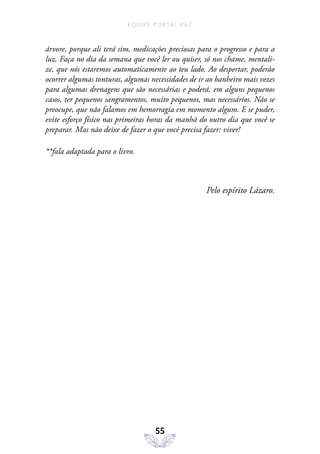 EQUIPE PORTAL PAZ
55
árvore, porque ali terá sim, medicações preciosas para o progresso e para a
luz. Faça no dia da semana que você ler ou quiser, só nos chame, mentali-
ze, que nós estaremos automaticamente ao teu lado. Ao despertar, poderão
ocorrer algumas tonturas, algumas necessidades de ir ao banheiro mais vezes
para algumas drenagens que são necessárias e poderá, em alguns pequenos
casos, ter pequenos sangramentos, muito pequenos, mas necessários. Não se
preocupe, que não falamos em hemorragia em momento algum. E se puder,
evite esforço físico nas primeiras horas da manhã do outro dia que você se
preparar. Mas não deixe de fazer o que você precisa fazer: viver!
**fala adaptada para o livro.
Pelo espírito Lázaro.
 