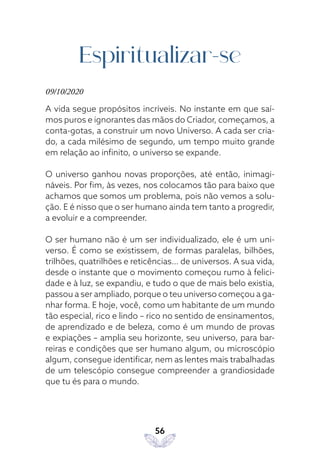 56
Espiritualizar-se
09/10/2020
A vida segue propósitos incríveis. No instante em que saí-
mos puros e ignorantes das mãos do Criador, começamos, a
conta-gotas, a construir um novo Universo. A cada ser cria-
do, a cada milésimo de segundo, um tempo muito grande
em relação ao infinito, o universo se expande.
O universo ganhou novas proporções, até então, inimagi-
náveis. Por fim, às vezes, nos colocamos tão para baixo que
achamos que somos um problema, pois não vemos a solu-
ção. E é nisso que o ser humano ainda tem tanto a progredir,
a evoluir e a compreender.
O ser humano não é um ser individualizado, ele é um uni-
verso. É como se existissem, de formas paralelas, bilhões,
trilhões, quatrilhões e reticências… de universos. A sua vida,
desde o instante que o movimento começou rumo à felici-
dade e à luz, se expandiu, e tudo o que de mais belo existia,
passou a ser ampliado, porque o teu universo começou a ga-
nhar forma. E hoje, você, como um habitante de um mundo
tão especial, rico e lindo – rico no sentido de ensinamentos,
de aprendizado e de beleza, como é um mundo de provas
e expiações – amplia seu horizonte, seu universo, para bar-
reiras e condições que ser humano algum, ou microscópio
algum, consegue identificar, nem as lentes mais trabalhadas
de um telescópio consegue compreender a grandiosidade
que tu és para o mundo.
 
