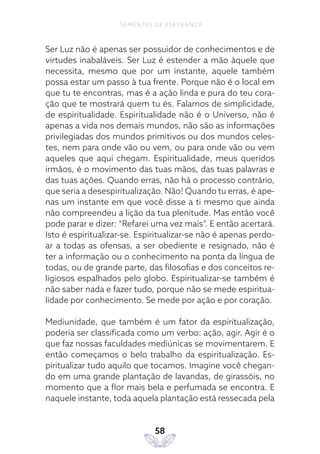 58
SEMENTES DE ESPERANÇA
Ser Luz não é apenas ser possuidor de conhecimentos e de
virtudes inabaláveis. Ser Luz é estender a mão àquele que
necessita, mesmo que por um instante, aquele também
possa estar um passo à tua frente. Porque não é o local em
que tu te encontras, mas é a ação linda e pura do teu cora-
ção que te mostrará quem tu és. Falamos de simplicidade,
de espiritualidade. Espiritualidade não é o Universo, não é
apenas a vida nos demais mundos, não são as informações
privilegiadas dos mundos primitivos ou dos mundos celes-
tes, nem para onde vão ou vem, ou para onde vão ou vem
aqueles que aqui chegam. Espiritualidade, meus queridos
irmãos, é o movimento das tuas mãos, das tuas palavras e
das tuas ações. Quando erras, não há o processo contrário,
que seria a desespiritualização. Não! Quando tu erras, é ape-
nas um instante em que você disse a ti mesmo que ainda
não compreendeu a lição da tua plenitude. Mas então você
pode parar e dizer: “Refarei uma vez mais”. E então acertará.
Isto é espiritualizar-se. Espiritualizar-se não é apenas perdo-
ar a todas as ofensas, a ser obediente e resignado, não é
ter a informação ou o conhecimento na ponta da língua de
todas, ou de grande parte, das filosofias e dos conceitos re-
ligiosos espalhados pelo globo. Espiritualizar-se também é
não saber nada e fazer tudo, porque não se mede espiritua-
lidade por conhecimento. Se mede por ação e por coração.
Mediunidade, que também é um fator da espiritualização,
poderia ser classificada como um verbo: ação, agir. Agir é o
que faz nossas faculdades mediúnicas se movimentarem. E
então começamos o belo trabalho da espiritualização. Es-
piritualizar tudo aquilo que tocamos. Imagine você chegan-
do em uma grande plantação de lavandas, de girassóis, no
momento que a flor mais bela e perfumada se encontra. E
naquele instante, toda aquela plantação está ressecada pela
 