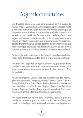 6
Agradecimentos
Um trabalho como este não seria possível sem o auxílio de
muitas mãos. Cada uma das mensagens apresentadas neste
e-book foi transmitida por mestres do Mundo Maior que se
propõem a nos ensinar, a nos motivar e dividir conosco sua
sabedoria com paciência, firmeza e amorosidade. Cada men-
sagem cuidadosamente transcrita neste e-book passou pela
escuta atenta de voluntários que se aplicaram de forma incan-
sável a transferir para palavras escritas os ensinamentos que
nossos amigos espirituais nos deixaram, através da psicofonia,
durante as lives transmitidas pelo Portal Paz nas sextas-feiras.
Deixo registrado o meu reconhecimento a cada uma dessas
mãos pela dedicação em tão belo e importante propósito:
Aos mestres, espíritos amigos e amorosos, por sua infinita
paciência em nos transmitir conhecimento e amparo, nos
impulsionando constantemente à evolução, minha profun-
da gratidão;
Aos colaboradores voluntários nas transcrições das mensa-
gens deste e-book, Angelica, Bruno, Camila, Carla, Cristina,
Dalila, Elaine, Eloa, Erika, Fabio, Fádua, Fernanda, Karina, Lu-
cas, Monalisa, Natalia, Raissa, Regina, Reginaldo, Reinaldo,
Renato, Robson, Sandra, Tiago e Vania: agradeço fortemen-
te pelo empenho e tempo dedicado nessa tarefa;
Ao Pedro Pava sou grato pelo incentivo, apoio e parceria
desde os primeiros passos do Portal Paz no YouTube, tor-
nando possível que este projeto alcançasse tantas pessoas.
 