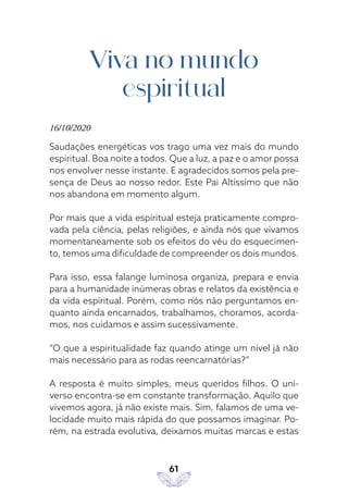 61
Viva no mundo
espiritual
16/10/2020
Saudações energéticas vos trago uma vez mais do mundo
espiritual. Boa noite a todos. Que a luz, a paz e o amor possa
nos envolver nesse instante. E agradecidos somos pela pre-
sença de Deus ao nosso redor. Este Pai Altíssimo que não
nos abandona em momento algum.
Por mais que a vida espiritual esteja praticamente compro-
vada pela ciência, pelas religiões, e ainda nós que vivamos
momentaneamente sob os efeitos do véu do esquecimen-
to, temos uma dificuldade de compreender os dois mundos.
Para isso, essa falange luminosa organiza, prepara e envia
para a humanidade inúmeras obras e relatos da existência e
da vida espiritual. Porém, como nós não perguntamos en-
quanto ainda encarnados, trabalhamos, choramos, acorda-
mos, nos cuidamos e assim sucessivamente.
“O que a espiritualidade faz quando atinge um nível já não
mais necessário para as rodas reencarnatórias?”
A resposta é muito simples, meus queridos filhos. O uni-
verso encontra-se em constante transformação. Aquilo que
vivemos agora, já não existe mais. Sim, falamos de uma ve-
locidade muito mais rápida do que possamos imaginar. Po-
rém, na estrada evolutiva, deixamos muitas marcas e estas
 