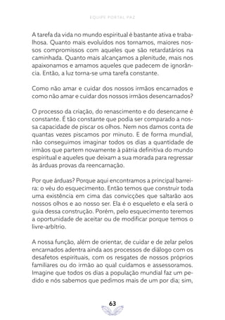 EQUIPE PORTAL PAZ
63
A tarefa da vida no mundo espiritual é bastante ativa e traba-
lhosa. Quanto mais evoluídos nos tornamos, maiores nos-
sos compromissos com aqueles que são retardatários na
caminhada. Quanto mais alcançamos a plenitude, mais nos
apaixonamos e amamos aqueles que padecem de ignorân-
cia. Então, a luz torna-se uma tarefa constante.
Como não amar e cuidar dos nossos irmãos encarnados e
como não amar e cuidar dos nossos irmãos desencarnados?
O processo da criação, do renascimento e do desencarne é
constante. É tão constante que podia ser comparado a nos-
sa capacidade de piscar os olhos. Nem nos damos conta de
quantas vezes piscamos por minuto. E de forma mundial,
não conseguimos imaginar todos os dias a quantidade de
irmãos que partem novamente à pátria definitiva do mundo
espiritual e aqueles que deixam a sua morada para regressar
às árduas provas da reencarnação.
Por que árduas? Porque aqui encontramos a principal barrei-
ra: o véu do esquecimento. Então temos que construir toda
uma existência em cima das convicções que saltarão aos
nossos olhos e ao nosso ser. Ela é o esqueleto e ela será o
guia dessa construção. Porém, pelo esquecimento teremos
a oportunidade de aceitar ou de modificar porque temos o
livre-arbítrio.
A nossa função, além de orientar, de cuidar e de zelar pelos
encarnados adentra ainda aos processos de diálogo com os
desafetos espirituais, com os resgates de nossos próprios
familiares ou do irmão ao qual cuidamos e assessoramos.
Imagine que todos os dias a população mundial faz um pe-
dido e nós sabemos que pedimos mais de um por dia; sim,
 