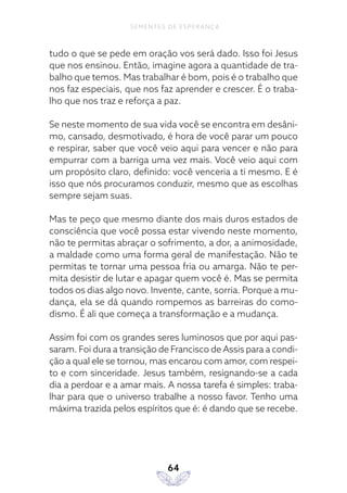 64
SEMENTES DE ESPERANÇA
tudo o que se pede em oração vos será dado. Isso foi Jesus
que nos ensinou. Então, imagine agora a quantidade de tra-
balho que temos. Mas trabalhar é bom, pois é o trabalho que
nos faz especiais, que nos faz aprender e crescer. É o traba-
lho que nos traz e reforça a paz.
Se neste momento de sua vida você se encontra em desâni-
mo, cansado, desmotivado, é hora de você parar um pouco
e respirar, saber que você veio aqui para vencer e não para
empurrar com a barriga uma vez mais. Você veio aqui com
um propósito claro, definido: você venceria a ti mesmo. E é
isso que nós procuramos conduzir, mesmo que as escolhas
sempre sejam suas.
Mas te peço que mesmo diante dos mais duros estados de
consciência que você possa estar vivendo neste momento,
não te permitas abraçar o sofrimento, a dor, a animosidade,
a maldade como uma forma geral de manifestação. Não te
permitas te tornar uma pessoa fria ou amarga. Não te per-
mita desistir de lutar e apagar quem você é. Mas se permita
todos os dias algo novo. Invente, cante, sorria. Porque a mu-
dança, ela se dá quando rompemos as barreiras do como-
dismo. É ali que começa a transformação e a mudança.
Assim foi com os grandes seres luminosos que por aqui pas-
saram. Foi dura a transição de Francisco de Assis para a condi-
ção a qual ele se tornou, mas encarou com amor, com respei-
to e com sinceridade. Jesus também, resignando-se a cada
dia a perdoar e a amar mais. A nossa tarefa é simples: traba-
lhar para que o universo trabalhe a nosso favor. Tenho uma
máxima trazida pelos espíritos que é: é dando que se recebe.
 