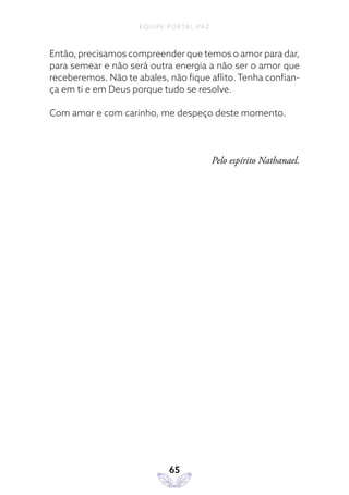 EQUIPE PORTAL PAZ
65
Então, precisamos compreender que temos o amor para dar,
para semear e não será outra energia a não ser o amor que
receberemos. Não te abales, não fique aflito. Tenha confian-
ça em ti e em Deus porque tudo se resolve.
Com amor e com carinho, me despeço deste momento.
Pelo espírito Nathanael.
 