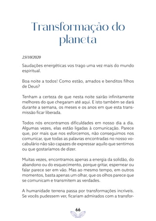 66
Transformação do
planeta
23/10/2020
Saudações energéticas vos trago uma vez mais do mundo
espiritual.
Boa noite a todos! Como estão, amados e benditos filhos
de Deus?
Tenham a certeza de que nesta noite sairão infinitamente
melhores do que chegaram até aqui. E isto também se dará
durante a semana, os meses e os anos em que esta trans-
missão ficar liberada.
Todos nós encontramos dificuldades em nosso dia a dia.
Algumas vezes, elas estão ligadas à comunicação. Parece
que, por mais que nos esforcemos, não conseguimos nos
comunicar, que todas as palavras encontradas no nosso vo-
cabulário não são capazes de expressar aquilo que sentimos
ou que gostaríamos de dizer.
Muitas vezes, encontramos apenas a energia da solidão, do
abandono ou do esquecimento, porque gritar, espernear ou
falar parece ser em vão. Mas ao mesmo tempo, em outros
momentos, basta apenas um olhar, que os olhos parece que
se comunicam e transmitem as verdades.
A humanidade terrena passa por transformações incríveis.
Se vocês pudessem ver, ficariam admirados com a transfor-
 