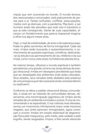 EQUIPE PORTAL PAZ
67
mação que vem ocorrendo no mundo. O mundo terreno,
dos reencarnados e encarnados, está praticamente de per-
nas para o ar. Tantas confusões, conflitos, preocupações,
medos com as doenças, com a pandemia. Mas bem, o ser
humano ainda não percebeu que tudo isso é transitório e
que já está conseguindo, diante de suas capacidades, al-
cançar um fortalecimento que parecia impossível imaginar
a olhos nus alguns meses atrás.
Hoje, o nível de solidariedade, de amor e de esperança espa-
lhada no globo aumentou de forma inimaginável. Cada vez
mais, irmãos estão buscando o autoconhecimento, o co-
nhecimento de questões espirituais, científicas, dedicando-
-se ao estudo e ao aprimoramento do seu intelecto e da sua
moral, como nunca visto antes na história do planeta terra.
Ao mesmo tempo, olhamos o mundo espiritual e também
percebemos uma grande correria nas zonas densas da ener-
gia vibracional. Irmãos em desespero percebendo que terão
que ser desalojados dos ambientes onde estão colocados.
Seus estados, seus reinados estão abalados pela presença
de uma energia à qual não é possível ainda compreenderem
ou explicarem.
Conforme se eleva o padrão vibracional dessas comunida-
des, e ainda em se tratando de comunidades densas, ob-
servamos uma transmigração gigantesca de irmãos sendo
retirados de um ambiente e enviados a outros. É a luz se mo-
vimentando e se expandindo. E nas colônias mais elevadas,
vemos um movimento infinitamente maior onde inúmeros
resgates, que antes pareciam inimagináveis, agora come-
çam a ocorrer. Irmãos em estado deplorável de degenera-
ção física pela insegurança, pelo medo, pela vaidade e pelo
orgulho, sendo resgatados, limpos, e lhes sendo oferecido
 
