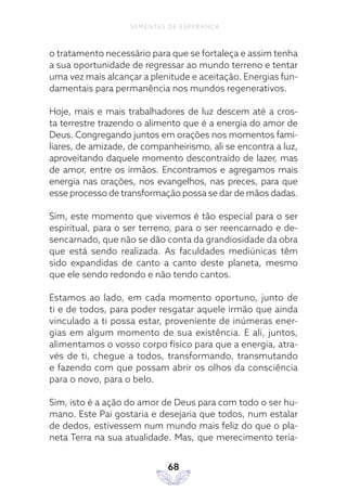 68
SEMENTES DE ESPERANÇA
o tratamento necessário para que se fortaleça e assim tenha
a sua oportunidade de regressar ao mundo terreno e tentar
uma vez mais alcançar a plenitude e aceitação. Energias fun-
damentais para permanência nos mundos regenerativos.
Hoje, mais e mais trabalhadores de luz descem até a cros-
ta terrestre trazendo o alimento que é a energia do amor de
Deus. Congregando juntos em orações nos momentos fami-
liares, de amizade, de companheirismo, ali se encontra a luz,
aproveitando daquele momento descontraído de lazer, mas
de amor, entre os irmãos. Encontramos e agregamos mais
energia nas orações, nos evangelhos, nas preces, para que
esse processo de transformação possa se dar de mãos dadas.
Sim, este momento que vivemos é tão especial para o ser
espiritual, para o ser terreno, para o ser reencarnado e de-
sencarnado, que não se dão conta da grandiosidade da obra
que está sendo realizada. As faculdades mediúnicas têm
sido expandidas de canto a canto deste planeta, mesmo
que ele sendo redondo e não tendo cantos.
Estamos ao lado, em cada momento oportuno, junto de
ti e de todos, para poder resgatar aquele irmão que ainda
vinculado a ti possa estar, proveniente de inúmeras ener-
gias em algum momento de sua existência. E ali, juntos,
alimentamos o vosso corpo físico para que a energia, atra-
vés de ti, chegue a todos, transformando, transmutando
e fazendo com que possam abrir os olhos da consciência
para o novo, para o belo.
Sim, isto é a ação do amor de Deus para com todo o ser hu-
mano. Este Pai gostaria e desejaria que todos, num estalar
de dedos, estivessem num mundo mais feliz do que o pla-
neta Terra na sua atualidade. Mas, que merecimento tería-
 
