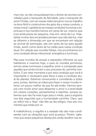 EQUIPE PORTAL PAZ
69
mos nós, se não conquistássemos o direito de sermos con-
vidados para o banquete da felicidade, para o banquete do
amor? Então, com as nossas mãos lançamo-nos ao trabalho
na terra fértil e construímos dia após dia a nossa conduta, a
nossa moral. Lapidamos as nossas condições humanas e es-
pirituais e nos transformamos em seres de luz, mesmo que
a luz ainda possa ser pequena, mas sim, seres de Luz. Hoje,
talvez muitos dos encarnados pensam que não são luz, mas
se olharem a dimensão em que se encontram em relação
ao animal de estimação, são sim seres de luz para aquele
irmão, assim como seres de luz estão para nossa condição
atual. Em relação aos mundos felizes, nos encontramos em
uma condição densa vibracional, energética e luminosa.
Mas para mundos de provas e expiações inferiores ao que
habitamos e vivemos hoje, e para os mundos primitivos,
somos seres luminosos a espalhar amor e compaixão para
aqueles que ainda iniciam o seu processo do caminhar evo-
lutivo. É por este momento e por esta condição que você é
importante e necessário para Deus e para a condição atu-
al do planeta. Estamos convocando e convidando a todos
para, juntos, darmos as mãos para fazer o nosso mundo in-
terior um pouco melhor do que foi até então. Viemos sem-
pre com muito amor para despertar o amor e a serenidade
em vossos corações, pensamentos e espíritos, porque sa-
bemos que não há mais lugar para o medo, para a angústia
nos dias seguintes que a humanidade caminha. Claro, que
ao referir-me a “dias”, não falo ao dia-relógio, mas aos mo-
mentos que estão por vir.
A maledicência, o orgulho e a vaidade não são mais condi-
zentes com as vibrações que você já possui. Porém, sabe-
mos que esses pequenos obstáculos ainda residem nas es-
 