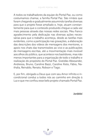 EQUIPE PORTAL PAZ
7
A todos os trabalhadores da equipe do Portal Paz, ou como
costumamos chamar, a família Portal Paz. São irmãos que
foram chegando e gradualmente assumindo tarefas diversas
para que o projeto fosse ampliado e, hoje, atuam constan-
temente para que o conteúdo produzido chegue a cada vez
mais pessoas através das nossas redes sociais. Meu franco
agradecimento pela dedicação nas diversas ações neces-
sárias para que o trabalho aconteça, desde as tarefas mais
evidentes, como a participação nas gravações, a elaboração
das descrições dos vídeos de mensagens dos mentores, o
apoio nos chats das transmissões ao vivo e as publicações
de mensagens escritas, até a movimentação mais invisível
aos olhos do público, que acontece nos bastidores, mas não
menos importantes para a organização de todo o trabalho e
realização do propósito do Portal Paz. Gratidão Alexsander,
Andressa, Bruno, Caroline Bazzi, Caroline Xisto, Fábio, Na-
thalia, Reinaldo, Renato, Robson e Tiago.
E, por fim, obrigado a Deus que com seu Amor infinito e in-
condicional conduz a todos nós ao caminho em direção à
Luz e que me confiou esse belo projeto chamado Portal Paz.
Jordelei
 