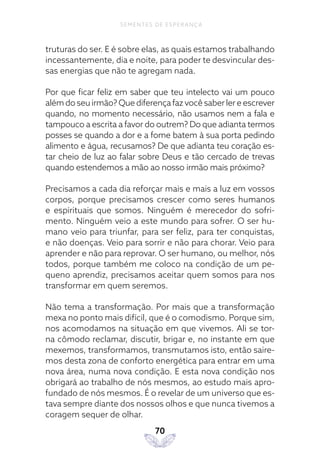 70
SEMENTES DE ESPERANÇA
truturas do ser. E é sobre elas, as quais estamos trabalhando
incessantemente, dia e noite, para poder te desvincular des-
sas energias que não te agregam nada.
Por que ficar feliz em saber que teu intelecto vai um pouco
além do seu irmão? Que diferença faz você saber ler e escrever
quando, no momento necessário, não usamos nem a fala e
tampouco a escrita a favor do outrem? Do que adianta termos
posses se quando a dor e a fome batem à sua porta pedindo
alimento e água, recusamos? De que adianta teu coração es-
tar cheio de luz ao falar sobre Deus e tão cercado de trevas
quando estendemos a mão ao nosso irmão mais próximo?
Precisamos a cada dia reforçar mais e mais a luz em vossos
corpos, porque precisamos crescer como seres humanos
e espirituais que somos. Ninguém é merecedor do sofri-
mento. Ninguém veio a este mundo para sofrer. O ser hu-
mano veio para triunfar, para ser feliz, para ter conquistas,
e não doenças. Veio para sorrir e não para chorar. Veio para
aprender e não para reprovar. O ser humano, ou melhor, nós
todos, porque também me coloco na condição de um pe-
queno aprendiz, precisamos aceitar quem somos para nos
transformar em quem seremos.
Não tema a transformação. Por mais que a transformação
mexa no ponto mais difícil, que é o comodismo. Porque sim,
nos acomodamos na situação em que vivemos. Ali se tor-
na cômodo reclamar, discutir, brigar e, no instante em que
mexemos, transformamos, transmutamos isto, então saire-
mos desta zona de conforto energética para entrar em uma
nova área, numa nova condição. E esta nova condição nos
obrigará ao trabalho de nós mesmos, ao estudo mais apro-
fundado de nós mesmos. É o revelar de um universo que es-
tava sempre diante dos nossos olhos e que nunca tivemos a
coragem sequer de olhar.
 