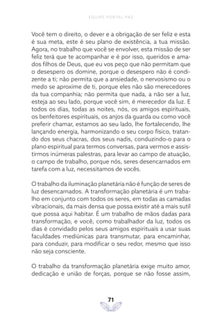 EQUIPE PORTAL PAZ
71
Você tem o direito, o dever e a obrigação de ser feliz e esta
é sua meta, este é seu plano de existência, a tua missão.
Agora, no trabalho que você se envolver, esta missão de ser
feliz terá que te acompanhar e é por isso, queridos e ama-
dos filhos de Deus, que eu vos peço que não permitam que
o desespero os domine, porque o desespero não é condi-
zente a ti; não permita que a ansiedade, o nervosismo ou o
medo se aproxime de ti, porque eles não são merecedores
da tua companhia; não permita que nada, a não ser a luz,
esteja ao seu lado, porque você sim, é merecedor da luz. E
todos os dias, todas as noites, nós, os amigos espirituais,
os benfeitores espirituais, os anjos da guarda ou como você
preferir chamar, estamos ao seu lado, lhe fortalecendo, lhe
lançando energia, harmonizando o seu corpo físico, tratan-
do dos seus chacras, dos seus nadis, conduzindo-o para o
plano espiritual para termos conversas, para vermos e assis-
tirmos inúmeras palestras, para levar ao campo de atuação,
o campo de trabalho, porque nós, seres desencarnados em
tarefa com a luz, necessitamos de vocês.
O trabalho da iluminação planetária não é função de seres de
luz desencarnados. A transformação planetária é um traba-
lho em conjunto com todos os seres, em todas as camadas
vibracionais, da mais densa que possa existir até a mais sutil
que possa aqui habitar. É um trabalho de mãos dadas para
transformação, e você, como trabalhador da luz, todos os
dias é convidado pelos seus amigos espirituais a usar suas
faculdades mediúnicas para transmutar, para encaminhar,
para conduzir, para modificar o seu redor, mesmo que isso
não seja consciente.
O trabalho da transformação planetária exige muito amor,
dedicação e união de forças, porque se não fosse assim,
 